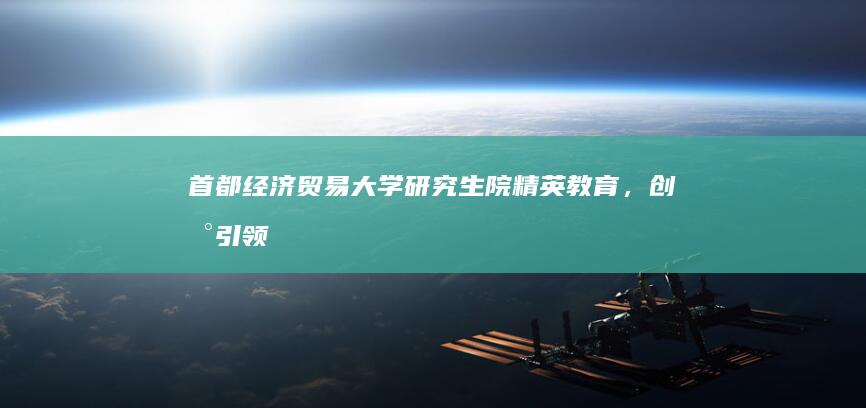 首都经济贸易大学研究生院：精英教育，创新引领的未来财经领袖摇篮